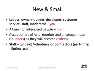 New	
  &	
  Small	
  
•  Leader,	
  owner/founder,	
  developer,	
  customer	
  
   service,	
  staﬀ,	
  moderator	
  –	
  you	
  
•  A	
  bunch	
  of	
  interested	
  people	
  –	
  them	
  
•  Accept	
  oﬀers	
  of	
  help,	
  monitor	
  and	
  encorage	
  these	
  
   (founders)	
  as	
  they	
  will	
  become	
  (elders).	
  	
  
•  Staﬀ	
  –	
  (unpaid)	
  Volunteers	
  or	
  Contractors	
  (part-­‐Jme)	
  
   -­‐	
  Enthusiasts	
  




Laurel Papworth               http://laurelpapworth.com
 