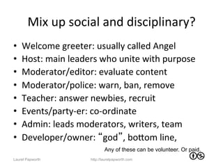 Mix	
  up	
  social	
  and	
  disciplinary?	
  
•    Welcome	
  greeter:	
  usually	
  called	
  Angel	
  
•    Host:	
  main	
  leaders	
  who	
  unite	
  with	
  purpose	
  
•    Moderator/editor:	
  evaluate	
  content	
  
•    Moderator/police:	
  warn,	
  ban,	
  remove	
  
•    Teacher:	
  answer	
  newbies,	
  recruit	
  
•    Events/party-­‐er:	
  co-­‐ordinate	
  
•    Admin:	
  leads	
  moderators,	
  writers,	
  team	
  
•    Developer/owner:	
  “god”,	
  boWom	
  line,	
  
                                     Any of these can be volunteer. Or paid.
Laurel Papworth              http://laurelpapworth.com
 