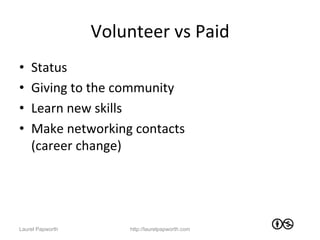 Volunteer	
  vs	
  Paid	
  
•    Status	
  
•    Giving	
  to	
  the	
  community	
  
•    Learn	
  new	
  skills	
  
•    Make	
  networking	
  contacts	
  
     (career	
  change)	
  




Laurel Papworth            http://laurelpapworth.com
 
