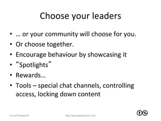 Choose	
  your	
  leaders	
  
•    …	
  or	
  your	
  community	
  will	
  choose	
  for	
  you.	
  	
  
•    Or	
  choose	
  together.	
  	
  
•    Encourage	
  behaviour	
  by	
  showcasing	
  it	
  
•    “Spotlights”	
  
•    Rewards…	
  	
  
•    Tools	
  –	
  special	
  chat	
  channels,	
  controlling	
  
     access,	
  locking	
  down	
  content	
  

Laurel Papworth                 http://laurelpapworth.com
 
