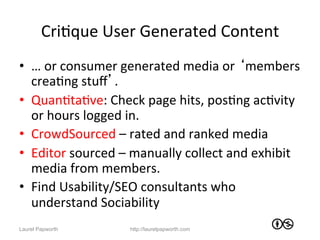 CriJque	
  User	
  Generated	
  Content	
  
•  …	
  or	
  consumer	
  generated	
  media	
  or	
  ‘members	
  
   creaJng	
  stuﬀ’.	
  
•  QuanJtaJve:	
  Check	
  page	
  hits,	
  posJng	
  acJvity	
  
   or	
  hours	
  logged	
  in.	
  	
  
•  CrowdSourced	
  –	
  rated	
  and	
  ranked	
  media	
  
•  Editor	
  sourced	
  –	
  manually	
  collect	
  and	
  exhibit	
  
   media	
  from	
  members.	
  
•  Find	
  Usability/SEO	
  consultants	
  who	
  
   understand	
  Sociability	
  
Laurel Papworth            http://laurelpapworth.com
 