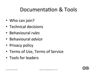 DocumentaJon	
  &	
  Tools	
  
•    Who	
  can	
  join?	
  
•    Technical	
  decisions	
  
•    Behavioural	
  rules	
  
•    Behavioural	
  advice	
  
•    Privacy	
  policy	
  
•    Terms	
  of	
  Use,	
  Terms	
  of	
  Service	
  
•    Tools	
  for	
  leaders	
  

Laurel Papworth                http://laurelpapworth.com
 