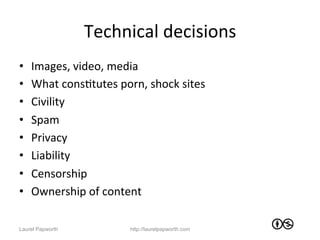Technical	
  decisions	
  
•    Images,	
  video,	
  media	
  
•    What	
  consJtutes	
  porn,	
  shock	
  sites	
  
•    Civility	
  
•    Spam	
  
•    Privacy	
  
•    Liability	
  
•    Censorship	
  
•    Ownership	
  of	
  content	
  

Laurel Papworth                 http://laurelpapworth.com
 