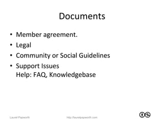 Documents	
  
•    Member	
  agreement.	
  
•    Legal	
  
•    Community	
  or	
  Social	
  Guidelines	
  
•    Support	
  Issues	
  
     Help:	
  FAQ,	
  Knowledgebase	
  




Laurel Papworth            http://laurelpapworth.com
 