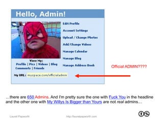 Official ADMIN????




…there are 650 Admins. And I'm pretty sure the one with Fuck You in the headline
and the other one with My Willys Is Bigger than Yours are not real admins…


  Laurel Papworth               http://laurelpapworth.com
 