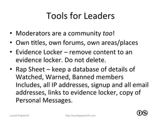 Tools	
  for	
  Leaders	
  
•  Moderators	
  are	
  a	
  community	
  too!	
  
•  Own	
  Jtles,	
  own	
  forums,	
  own	
  areas/places	
  
•  Evidence	
  Locker	
  –	
  remove	
  content	
  to	
  an	
  
   evidence	
  locker.	
  Do	
  not	
  delete.	
  
•  Rap	
  Sheet	
  –	
  keep	
  a	
  database	
  of	
  details	
  of	
  
   Watched,	
  Warned,	
  Banned	
  members	
  
   Includes,	
  all	
  IP	
  addresses,	
  signup	
  and	
  all	
  email	
  
   addresses,	
  links	
  to	
  evidence	
  locker,	
  copy	
  of	
  
   Personal	
  Messages.	
  
Laurel Papworth               http://laurelpapworth.com
 