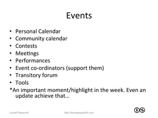 Events	
  
•  Personal	
  Calendar	
  
•  Community	
  calendar	
  
•  Contests	
  
•  MeeJngs	
  
•  Performances	
  
•  Event	
  co-­‐ordinators	
  (support	
  them)	
  
•  Transitory	
  forum	
  
•  Tools	
  	
  
*An	
  important	
  moment/highlight	
  in	
  the	
  week.	
  Even	
  an	
  
   update	
  achieve	
  that…	
  	
  

Laurel Papworth               http://laurelpapworth.com
 
