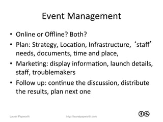 Event	
  Management	
  
•  Online	
  or	
  Oﬄine?	
  Both?	
  
•  Plan:	
  Strategy,	
  LocaJon,	
  Infrastructure,	
  ‘staﬀ’	
  
   needs,	
  documents,	
  Jme	
  and	
  place,	
  	
  
•  MarkeJng:	
  display	
  informaJon,	
  launch	
  details,	
  
   staﬀ,	
  troublemakers	
  
•  Follow	
  up:	
  conJnue	
  the	
  discussion,	
  distribute	
  
   the	
  results,	
  plan	
  next	
  one	
  


Laurel Papworth           http://laurelpapworth.com
 