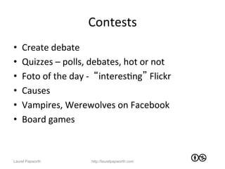 Contests	
  
•    Create	
  debate	
  
•    Quizzes	
  –	
  polls,	
  debates,	
  hot	
  or	
  not	
  
•    Foto	
  of	
  the	
  day	
  -­‐	
  	
  “interesJng”	
  Flickr	
  
•    Causes	
  	
  
•    Vampires,	
  Werewolves	
  on	
  Facebook	
  
•    Board	
  games	
  



Laurel Papworth                   http://laurelpapworth.com
 