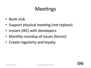 MeeJngs	
  
•    Book	
  club	
  
•    Support	
  physical	
  meeJng	
  (not	
  replace)	
  
•    Instant	
  (IRC)	
  with	
  developers	
  
•    Monthly	
  roundup	
  of	
  issues	
  (forum)	
  
•    Create	
  regularity	
  and	
  loyalty	
  




Laurel Papworth             http://laurelpapworth.com
 