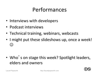 Performances	
  
•    Interviews	
  with	
  developers	
  
•    Podcast	
  interviews	
  
•    Technical	
  training,	
  webinars,	
  webcasts	
  
•    I	
  might	
  put	
  these	
  slideshows	
  up,	
  once	
  a	
  week!	
  
     J	
  

•  Who’s	
  on	
  stage	
  this	
  week?	
  Spotlight	
  leaders,	
  
   elders	
  and	
  owners	
  
Laurel Papworth                http://laurelpapworth.com
 