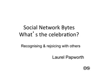Social	
  Network	
  Bytes	
  
What’s	
  the	
  celebraJon?	
  
 Recognising & rejoicing with others


                   Laurel Papworth
 
