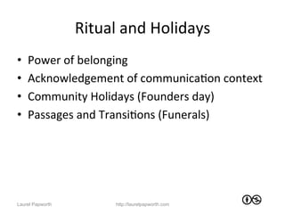 Ritual	
  and	
  Holidays	
  
•    Power	
  of	
  belonging	
  
•    Acknowledgement	
  of	
  communicaJon	
  context	
  
•    Community	
  Holidays	
  (Founders	
  day)	
  
•    Passages	
  and	
  TransiJons	
  (Funerals)	
  




Laurel Papworth           http://laurelpapworth.com
 