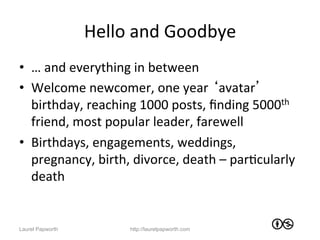 Hello	
  and	
  Goodbye	
  
•  …	
  and	
  everything	
  in	
  between	
  
•  Welcome	
  newcomer,	
  one	
  year	
  ‘avatar’	
  
   birthday,	
  reaching	
  1000	
  posts,	
  ﬁnding	
  5000th	
  
   friend,	
  most	
  popular	
  leader,	
  farewell	
  
•  Birthdays,	
  engagements,	
  weddings,	
  
   pregnancy,	
  birth,	
  divorce,	
  death	
  –	
  parJcularly	
  
   death	
  


Laurel Papworth            http://laurelpapworth.com
 