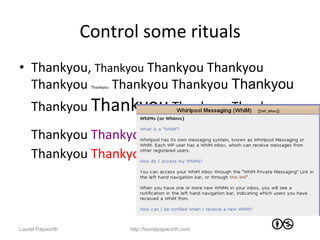 Control	
  some	
  rituals	
  
•  Thankyou,	
  Thankyou	
  Thankyou	
  Thankyou	
  
   Thankyou	
   	
  Thankyou	
  Thankyou	
  Thankyou	
  
                    Thankyou




    Thankyou	
  Thankyou	
  Thankyou	
  Thankyou	
  
    Thankyou	
  Thankyou	
             Thankyou	
  Thankyou	
  
    Thankyou	
  Thankyou	
  




Laurel Papworth                http://laurelpapworth.com
 