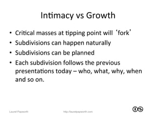 InJmacy	
  vs	
  Growth	
  
•    CriJcal	
  masses	
  at	
  Jpping	
  point	
  will	
  ‘fork’	
  
•    Subdivisions	
  can	
  happen	
  naturally	
  
•    Subdivisions	
  can	
  be	
  planned	
  
•    Each	
  subdivision	
  follows	
  the	
  previous	
  
     presentaJons	
  today	
  –	
  who,	
  what,	
  why,	
  when	
  
     and	
  so	
  on.	
  	
  



Laurel Papworth              http://laurelpapworth.com
 