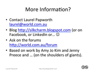 More	
  InformaJon?	
  
•  Contact	
  Laurel	
  Papworth	
  
   laurel@world.com.au	
  
•  Blog	
  hWp://silkcharm.blogspot.com	
  (or	
  on	
  
   Facebook,	
  or	
  LinkedIn	
  or…	
  J	
  
•  Ask	
  on	
  the	
  forums	
  
   hWp://world.com.au/forum	
  
•  Based	
  on	
  work	
  by	
  Amy	
  Jo	
  Kim	
  and	
  Jenny	
  
   Preece	
  and	
  …	
  (on	
  the	
  shoulders	
  of	
  giants).	
  


Laurel Papworth               http://laurelpapworth.com
 