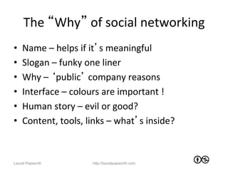 The	
  “Why”	
  of	
  social	
  networking	
  
•    Name	
  –	
  helps	
  if	
  it’s	
  meaningful	
  
•    Slogan	
  –	
  funky	
  one	
  liner	
  
•    Why	
  –	
  ‘public’	
  company	
  reasons	
  
•    Interface	
  –	
  colours	
  are	
  important	
  !	
  
•    Human	
  story	
  –	
  evil	
  or	
  good?	
  
•    Content,	
  tools,	
  links	
  –	
  what’s	
  inside?	
  



Laurel Papworth               http://laurelpapworth.com
 