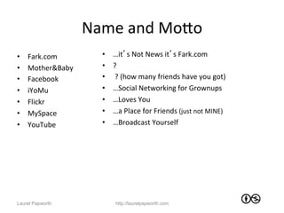 Name	
  and	
  MoWo	
  
•    Fark.com	
           •    …it’s	
  Not	
  News	
  it’s	
  Fark.com	
  
•    Mother&Baby	
        •    ?	
  
•    Facebook	
           •    	
  ?	
  (how	
  many	
  friends	
  have	
  you	
  got)	
  
•    iYoMu	
              •    …Social	
  Networking	
  for	
  Grownups	
  
•    Flickr	
  	
         •    …Loves	
  You	
  
•    MySpace	
            •    …a	
  Place	
  for	
  Friends	
  (just	
  not	
  MINE)	
  
•    YouTube	
            •    …Broadcast	
  Yourself	
  




Laurel Papworth                 http://laurelpapworth.com
 