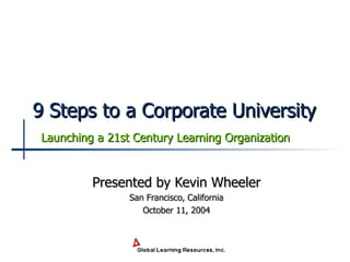 9 Steps to a Corporate University Presented by Kevin Wheeler San Francisco, California October 11, 2004 Launching a 21st Century Learning Organization 