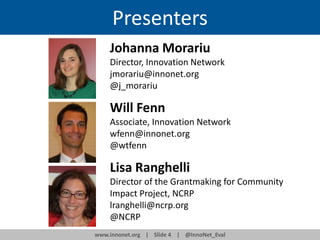 Presenters
Johanna Morariu
Director, Innovation Network
jmorariu@innonet.org
@j_morariu

Will Fenn
Associate, Innovation Network
wfenn@innonet.org
@wtfenn

Lisa Ranghelli
Director of the Grantmaking for Community
Impact Project, NCRP
lranghelli@ncrp.org
@NCRP
www.innonet.org | Slide 4 | @InnoNet_Eval

 