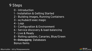 @burrsutter - bit.ly/9stepsawesome
9 Steps
0 - Introduction
1 - Installation & Getting Started
2 - Building Images, Running Containers
3 - oc/kubectl exec magic
4 - Logs
5 - Conﬁguration & Environment
6 - Service discovery & load-balancing
7 - Live & Ready
8 - Rolling updates, Canaries, Blue/Green
9 - Debugging Databases
Bonus Items
 