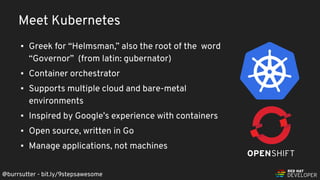 @burrsutter - bit.ly/9stepsawesome
▪ Greek for “Helmsman,” also the root of the word
“Governor” (from latin: gubernator)
▪ Container orchestrator
▪ Supports multiple cloud and bare-metal
environments
▪ Inspired by Google’s experience with containers
▪ Open source, written in Go
▪ Manage applications, not machines
Meet Kubernetes
 