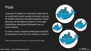 @burrsutter - bit.ly/9stepsawesome
Pods
A group of whales is commonly referred to
as a pod and a pod usually consists a group
of whales that have bonded together either
because of biological reasons or through
friendships developed between two or
more whales.
In many cases a typical whale pod consists
of anywhere from 2 to 30 whales or more.*
*http://www.whalefacts.org/what-is-a-group-of-whales-called/
 