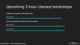 @burrsutter - bit.ly/9stepsawesome
9 Steps to Awesome with Kubernetes
May 21, 2019
https://learning.oreilly.com/live-training/courses/9-steps-to-awesome-with-kubernetes/0636920258643/
Istio on Kubernetes: Enter the Service Mesh
May 22, 2019
https://learning.oreilly.com/live-training/courses/istio-on-kubernetes-enter-the-service-mesh/0636920258735/
June 21, 2019
https://learning.oreilly.com/live-training/courses/istio-on-kubernetes-enter-the-service-mesh/0636920271147/
Upcoming 3 hour classes/workshops
 