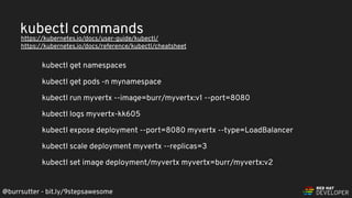 @burrsutter - bit.ly/9stepsawesome
https://kubernetes.io/docs/user-guide/kubectl/
https://kubernetes.io/docs/reference/kubectl/cheatsheet
kubectl get namespaces
kubectl get pods -n mynamespace
kubectl run myvertx --image=burr/myvertx:v1 --port=8080
kubectl logs myvertx-kk605
kubectl expose deployment --port=8080 myvertx --type=LoadBalancer
kubectl scale deployment myvertx --replicas=3
kubectl set image deployment/myvertx myvertx=burr/myvertx:v2
kubectl commands
 