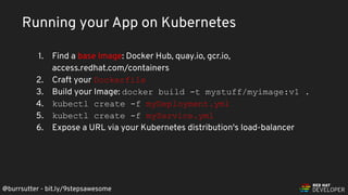@burrsutter - bit.ly/9stepsawesome
Running your App on Kubernetes
1. Find a base Image: Docker Hub, quay.io, gcr.io,
access.redhat.com/containers
2. Craft your Dockerfile
3. Build your Image: docker build -t mystuff/myimage:v1 .
4. kubectl create -f myDeployment.yml
5. kubectl create -f myService.yml
6. Expose a URL via your Kubernetes distribution's load-balancer
 