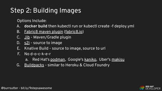 @burrsutter - bit.ly/9stepsawesome
A. docker build then kubectl run or kubectl create -f deploy.yml
B. Fabric8 maven plugin (fabric8.io)
C. Jib - Maven/Gradle plugin
D. s2i - source to image
E. Knative Build - source to image, source to url
F. No d-o-c-k-e-r
a. Red Hat's podman, Google's kaniko, Uber's makisu
G. Buildpacks - similar to Heroku & Cloud Foundry
Step 2: Building Images
Options Include:
 