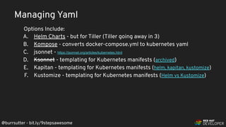 @burrsutter - bit.ly/9stepsawesome
A. Helm Charts - but for Tiller (Tiller going away in 3)
B. Kompose - converts docker-compose.yml to kubernetes yaml
C. jsonnet - https://jsonnet.org/articles/kubernetes.html
D. Ksonnet - templating for Kubernetes manifests (archived)
E. Kapitan - templating for Kubernetes manifests (helm, kapitan, kustomize)
F. Kustomize - templating for Kubernetes manifests (Helm vs Kustomize)
Managing Yaml
Options Include:
 