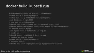 @burrsutter - bit.ly/9stepsawesome
minikube(docker-env) or minishift(docker-env)
docker build -t burr/myimage:v1 .
docker run -it -p 8080:8080 burr/myimage:v1
curl $(minishift ip):8080
# now run it on Kubernetes
kubectl run myapp --image burr/myimage:v1 --port 8080
kubectl expose deployment --port=8080 myapp --type=LoadBalancer
oc expose service myapp
curl myapp-stuff.$(minishift ip).nip.io
# scale up
kubectl scale --replicas=2 deploy/myapp
# create an updated image
docker build -t burr/myimage:v2 .
# rollout update
kubectl set image deployment/myapp myapp=burr/myimage:v2
docker build, kubectl run
 