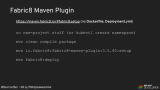 @burrsutter - bit.ly/9stepsawesome
Fabric8 Maven Plugin
oc new-project stuff (or kubectl create namespace)
mvn clean compile package
mvn io.fabric8:fabric8-maven-plugin:3.5.40:setup
mvn fabric8:deploy
https://maven.fabric8.io/#fabric8:setup (no Dockerﬁle, Deployment.yml)
 