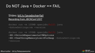 @burrsutter - bit.ly/9stepsawesome
Do NOT Java + Docker == FAIL
Slides: bit.ly/javadockerfail
Recording from JBCNConf 2017
docker run -m 100MB openjdk:8u121 java
-XshowSettings:vm -version
docker run -m 100MB openjdk:8u131 java
-XX:+UnlockExperimentalVMOptions
-XX:+UseCGroupMemoryLimitForHeap -XshowSettings:vm
-version
 