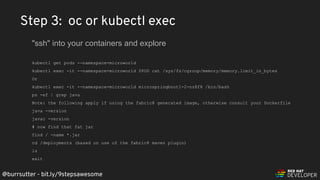 @burrsutter - bit.ly/9stepsawesome
kubectl get pods --namespace=microworld
kubectl exec -it --namespace=microworld $POD cat /sys/fs/cgroup/memory/memory.limit_in_bytes
Or
kubectl exec -it --namespace=microworld microspringboot1-2-nz8f8 /bin/bash
ps -ef | grep java
Note: the following apply if using the fabric8 generated image, otherwise consult your Dockerfile
java -version
javac -version
# now find that fat jar
find / -name *.jar
cd /deployments (based on use of the fabric8 maven plugin)
ls
exit
Step 3: oc or kubectl exec
"ssh" into your containers and explore
 