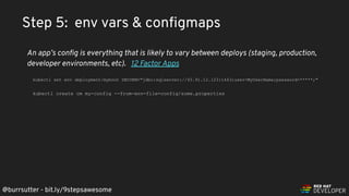@burrsutter - bit.ly/9stepsawesome
Step 5: env vars & conﬁgmaps
An app’s conﬁg is everything that is likely to vary between deploys (staging, production,
developer environments, etc). 12 Factor Apps
kubectl set env deployment/myboot DBCONN="jdbc:sqlserver://45.91.12.123:1443;user=MyUserName;password=*****;"
kubectl create cm my-config --from-env-file=config/some.properties
 