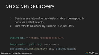 @burrsutter - bit.ly/9stepsawesome
1. Services are internal to the cluster and can be mapped to
pods via a label selector
2. Just refer to a Service by its name, it is just DNS
String url = "http://producer:8080/";
ResponseEntity<String> response =
restTemplate.getForEntity(url, String.class);
Step 6: Service Discovery
 