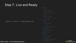 @burrsutter - bit.ly/9stepsawesome
Step 7: Live and Ready
resources:
requests:
memory: "300Mi"
cpu: "250m" # 1/4 core
limits:
memory: "400Mi"
cpu: "1000m" # 1 core
livenessProbe:
httpGet:
port: 8080
path: /
initialDelaySeconds: 10
periodSeconds: 5
timeoutSeconds: 2
readinessProbe:
httpGet:
path: /health
port: 8080
initialDelaySeconds: 10
periodSeconds: 3
kubectl create -f Deployment.yml
 