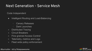 @burrsutter - bit.ly/9stepsawesome
Code Independent
● Intelligent Routing and Load-Balancing
○ Canary Releases
○ Dark Launches
● Distributed Tracing
● Circuit Breakers
● Fine grained Access Control
● Telemetry, metrics and Logs
● Fleet wide policy enforcement
Next Generation - Service Mesh
 
