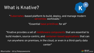 @burrsutter - bit.ly/9stepsawesome
"Kubernetes-based platform to build, deploy, and manage modern
serverless workloads."
"Essential base primitives for all"
"Knative provides a set of middleware components that are essential to
build modern, source-centric, and container-based applications that can
run anywhere: on premises, in the cloud, or even in a third-party data
center"
What is Knative?
 