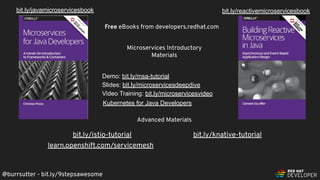 @burrsutter - bit.ly/9stepsawesome
Demo: bit.ly/msa-tutorial
Slides: bit.ly/microservicesdeepdive
Video Training: bit.ly/microservicesvideo
Free eBooks from developers.redhat.com
bit.ly/reactivemicroservicesbookbit.ly/javamicroservicesbook
Microservices Introductory
Materials
Advanced Materials
bit.ly/istio-tutorial
Kubernetes for Java Developers
learn.openshift.com/servicemesh
bit.ly/knative-tutorial
 