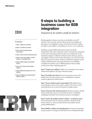 IBM Software




                                                            9 steps to building a
                                                            business case for B2B
                                                            integration
                                                            Integration by the numbers: justify the initiative


                                                            Putting together a business case does not rank high on most IT
               Contents:                                    executives’ list of favorite activities. But given the new emphasis on
               1  tep 1: Target your audience
                 S
                                                            governance, the struggling economy and corporate decision-making,
                                                            the ability to put together a compelling case is now a core competency.
               2  tep 2: Consider the context
                 S

               3  tep 3: Secure solid executive
                 S                                          Justifying a strategic B2B initiative that reaches beyond the
                 sponsorship                                organization’s four walls is especially critical. It encompasses integration
                                                            of your major information systems to give your company the secure
               3  tep 4: Team up with a business partner
                 S
                                                            foundation needed to collaborate effectively with customers, partners,
               4  tep 5: Frame the problem – and the
                 S                                          and suppliers. With so much at stake, the business case will come under
                 solution – in business terms               rigorous scrutiny from senior executives and business managers at your
               4  tep 6: Build a realistic cost-benefit
                 S                                          company. Following these nine steps will assist you in building a
                 picture                                    comprehensive business case for B2B integration which can help
                                                            increase your chance of gaining approval.
               5  tep 7: Don’t leave out the indirect
                 S
                 benefits
                                                            Step 1: Target your audience. Make sure your business case contains
               5  tep 8: Make the business “own” the
                 S
                                                            elements that appeal to each type of decision-maker.
                 benefits

               6  tep 9: Establish key vendor/solution
                 S                                          Step 2: Consider the context. Be sure your project can meet the
                 selection criteria
                                                            required rate of return, because you are competing for corporate
                                                            resources against your business peers.

                                                            Step 3: Secure solid executive sponsorship. B2B collaboration is
                                                            more strategic in nature. The executive sponsor will work to ensure
                                                            tactical priorities do not drown the project’s strategic aspects.

                                                            Step 4: Team up with a business partner. Business managers identify
                                                            the proverbial “pain points” and articulate the value of seamlessly
                                                            exchanging information with customers, partners, and suppliers.

                                                            Step 5: Frame the problem and the solution – in business terms.
                                                            The starting point must be a business problem, and the job of the
                                                            business case is to connect the dots between the problem and the
                                                            proposed B2B solution.

                                                            Step 6: Build a realistic cost-benefit picture. Categorize the project
                                                            by type (tactical vs. strategic) and drill down into its anticipated benefits.
 