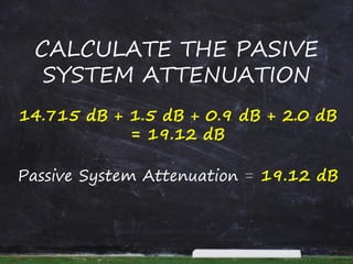 CALCULATE THE PASIVE
SYSTEM ATTENUATION
14.715 dB + 1.5 dB + 0.9 dB + 2.0 dB
= 19.12 dB
Passive System Attenuation = 19.12 dB
 