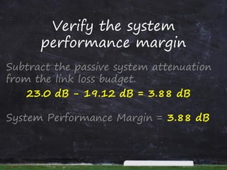 Verify the system
performance margin
Subtract the passive system attenuation
from the link loss budget.
23.0 dB - 19.12 dB = 3.88 dB
System Performance Margin = 3.88 dB
 