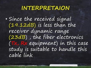 INTERPRETAION
• Since the received signal
(19.12dB) is less than the
receiver dynamic range
(23dB) , the fiber electronics
(Tx, Rx equipment) in this case
study is suitable to handle this
cable link
 