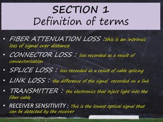 SECTION 1
Definition of terms
• FIBER ATTENUATION LOSS :this is an intrinsic
loss of signal over distance
• CONNECTOR LOSS : loss recorded as a result of
connectorisation
• SPLICE LOSS : loss recorded as a result of cable splicing
• LINK LOSS : the difference of the signal recorded on a link
• TRANSMITTER : the electronics that inject light into the
fiber cable
• RECEIVER SENSITIVITY : This is the lowest optical signal that
can be detected by the receiver
 