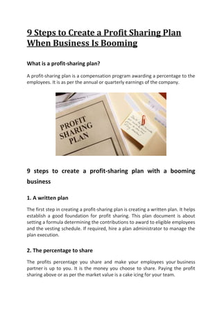 9 Steps to Create a Profit Sharing Plan
When Business Is Booming
What is a profit-sharing plan?
A profit-sharing plan is a compensation program awarding a percentage to the
employees. It is as per the annual or quarterly earnings of the company.
9 steps to create a profit-sharing plan with a booming
business
1. A written plan
The first step in creating a profit-sharing plan is creating a written plan. It helps
establish a good foundation for profit sharing. This plan document is about
setting a formula determining the contributions to award to eligible employees
and the vesting schedule. If required, hire a plan administrator to manage the
plan execution.
2. The percentage to share
The profits percentage you share and make your employees your business
partner is up to you. It is the money you choose to share. Paying the profit
sharing above or as per the market value is a cake icing for your team.
 