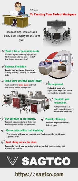9 Steps
To Creating Your Perfect Workspace
Productivity, comfort and
style. Your employees will love
you!
Make a list of your basic needs.
Start with a plan answering key questions:
What impression do you want to make?
How do your teams work best?
Embrace Flexibility.
Imagine ways people can share space:
working remotely, "hoteling" or a shared
table.
Think about multiple functionality.
Think about ways tables, chairs and work
areas can be take on multiple uses.
Get organized.
Productivity starts with
organization. keeps files, storage
and supply in designated places.
Integrate your
technology.
Today's workers need
quick, dependable access
to communication tools.
Promote efficiency.
Efficiency begins with the well-
laid out space.
Pay attention to ergonomics.
Ergonomic such as adjustable chairs and
desk keep people healthy and productive.
Choose adjustability and flexibility.
Your company will grow and change. A good furniture provider should ensure
adjustable pieces.
Don't cheap out on the chair.
Your employees will love you for this one. A proper chair provides comfort and
reliability for a decade.
SAGTCO
https://sagtco.com
 